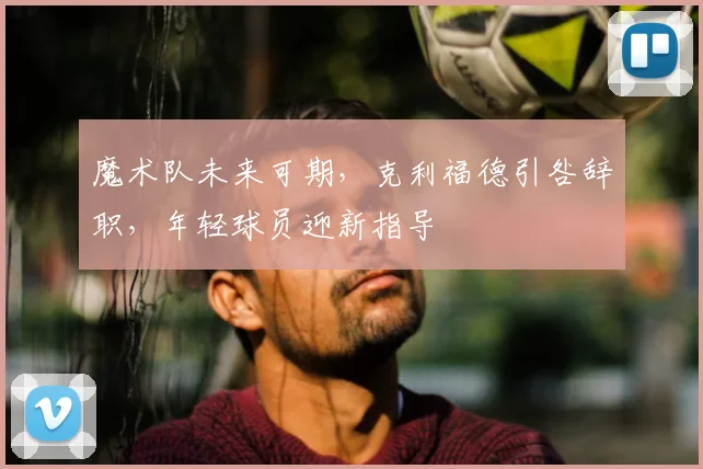 魔术队未来可期，克利福德引咎辞职，年轻球员迎新指导