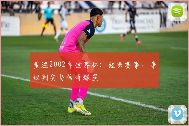 重温2002年世界杯:经典赛事、争议判罚与传奇球星