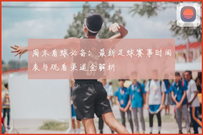 周末看球必备：最新足球赛事时间表与观看渠道全解析