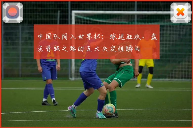 中国队闯入世界杯:球迷狂欢,盘点晋级之路的五大决定性瞬间