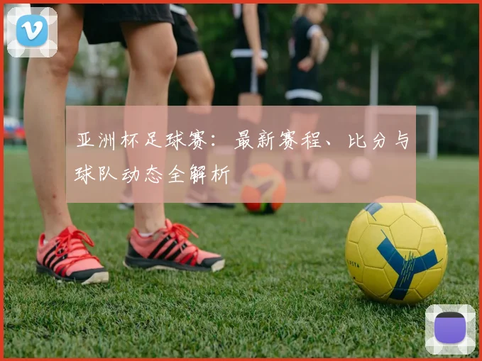 亚洲杯足球赛:最新赛程、比分与球队动态全解析